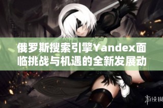 俄罗斯搜索引擎Yandex面临挑战与机遇的全新发展动向分析