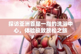 探访亚洲首屈一指的洗浴中心，体验极致放松之旅