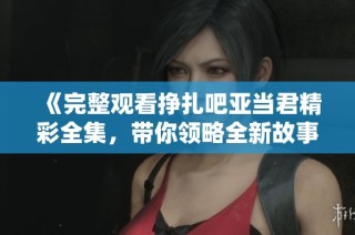 《完整观看挣扎吧亚当君精彩全集，带你领略全新故事》