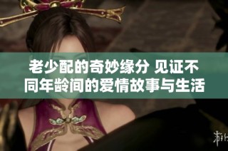 老少配的奇妙缘分 见证不同年龄间的爱情故事与生活点滴