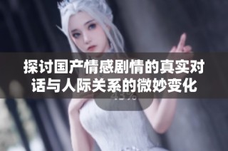 探讨国产情感剧情的真实对话与人际关系的微妙变化