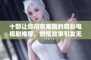 十部让你彻夜难眠的精彩电视剧推荐，燃情故事引发无限追剧热情