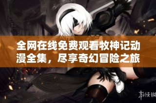 全网在线免费观看牧神记动漫全集，尽享奇幻冒险之旅
