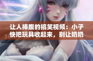 让人捧腹的搞笑视频：小子快把玩具收起来，别让奶奶发现哦！