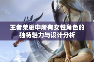 王者荣耀中所有女性角色的独特魅力与设计分析