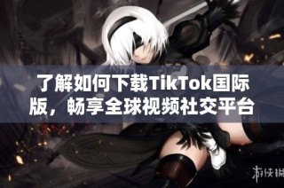 了解如何下载TikTok国际版，畅享全球视频社交平台的精彩内容