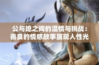 公与媳之间的温情与挑战：善良的情感故事展现人性光辉