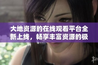 大地资源的在线观看平台全新上线，畅享丰富资源的极佳体验