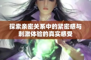 探索亲密关系中的紧密感与刺激体验的真实感受