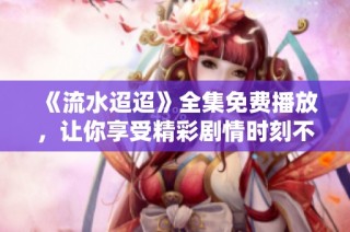 《流水迢迢》全集免费播放，让你享受精彩剧情时刻不离开