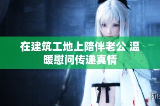在建筑工地上陪伴老公 温暖慰问传递真情