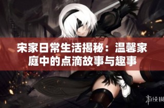 宋家日常生活揭秘：温馨家庭中的点滴故事与趣事
