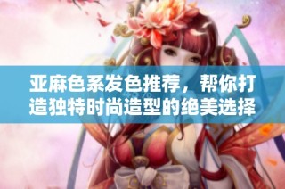 亚麻色系发色推荐，帮你打造独特时尚造型的绝美选择