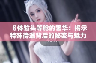 《体验头等舱的奢华：揭示特殊待遇背后的秘密与魅力》