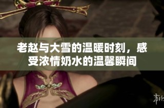老赵与大雪的温暖时刻，感受浓情奶水的温馨瞬间