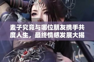 麦子究竟与哪位朋友携手共度人生，最终情感发展大揭晓
