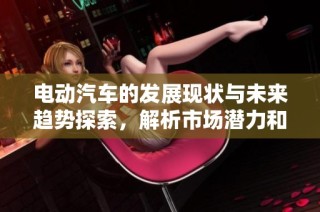 电动汽车的发展现状与未来趋势探索，解析市场潜力和技术进步的影响
