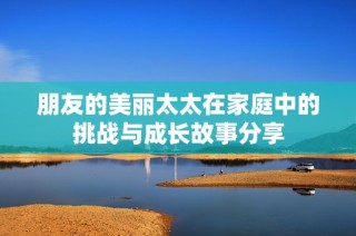 朋友的美丽太太在家庭中的挑战与成长故事分享