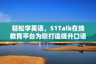 轻松学英语，51Talk在线教育平台为您打造提升口语的最佳选择