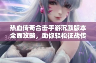 热血传奇合击手游沉默版本全面攻略，助你轻松征战传奇世界