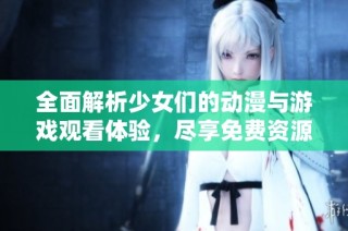 全面解析少女们的动漫与游戏观看体验，尽享免费资源