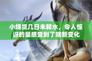 小烧货几日未释水，令人惊讶的量感受到了啥新变化