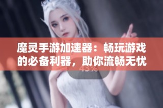 魔灵手游加速器：畅玩游戏的必备利器，助你流畅无忧体验