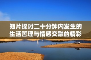 短片探讨二十分钟内发生的生活哲理与情感交融的精彩瞬间