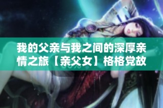 我的父亲与我之间的深厚亲情之旅【亲父女】格格党故事分享