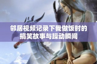 邻居视频记录下我做饭时的搞笑故事与躁动瞬间