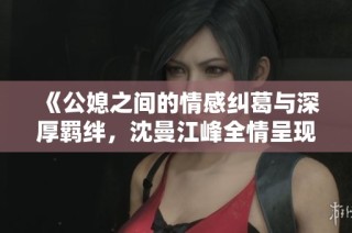 《公媳之间的情感纠葛与深厚羁绊，沈曼江峰全情呈现》