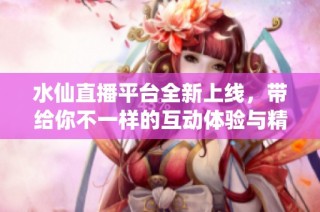 水仙直播平台全新上线，带给你不一样的互动体验与精彩内容