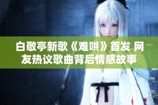 白敬亭新歌《难哄》首发 网友热议歌曲背后情感故事