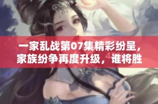 一家乱战第07集精彩纷呈，家族纷争再度升级，谁将胜出？