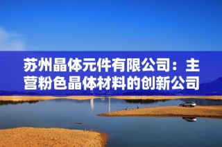 苏州晶体元件有限公司：主营粉色晶体材料的创新公司探秘