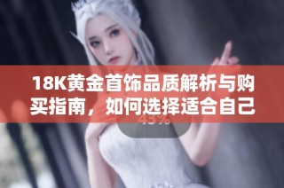 18K黄金首饰品质解析与购买指南，如何选择适合自己的产品