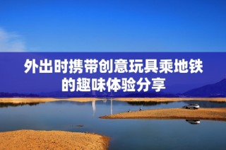 外出时携带创意玩具乘地铁的趣味体验分享