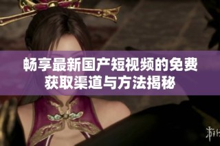 畅享最新国产短视频的免费获取渠道与方法揭秘