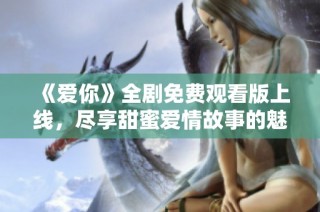 《爱你》全剧免费观看版上线，尽享甜蜜爱情故事的魅力与感动