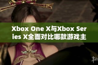 Xbox One X与Xbox Series X全面对比哪款游戏主机更胜一筹