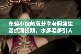 年轻小伙热衷分享老阿姨生活点滴视频，水多毛多引人关注