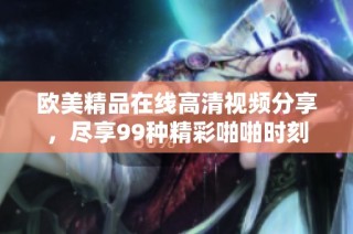 欧美精品在线高清视频分享，尽享99种精彩啪啪时刻