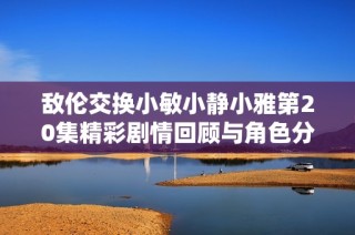敌伦交换小敏小静小雅第20集精彩剧情回顾与角色分析
