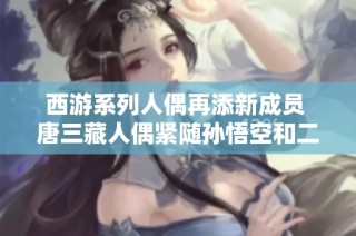 西游系列人偶再添新成员 唐三藏人偶紧随孙悟空和二郎神之后精彩亮相