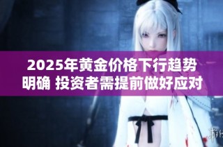 2025年黄金价格下行趋势明确 投资者需提前做好应对准备