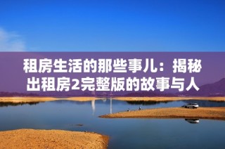 租房生活的那些事儿：揭秘出租房2完整版的故事与人物