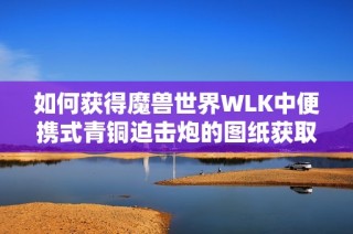 如何获得魔兽世界WLK中便携式青铜迫击炮的图纸获取攻略分析