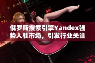 俄罗斯搜索引擎Yandex强势入驻市场，引发行业关注与期待