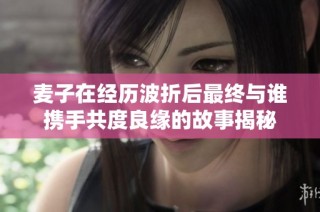麦子在经历波折后最终与谁携手共度良缘的故事揭秘