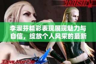 李淑芬精彩表现展现魅力与自信，绽放个人风采的最新视频揭秘